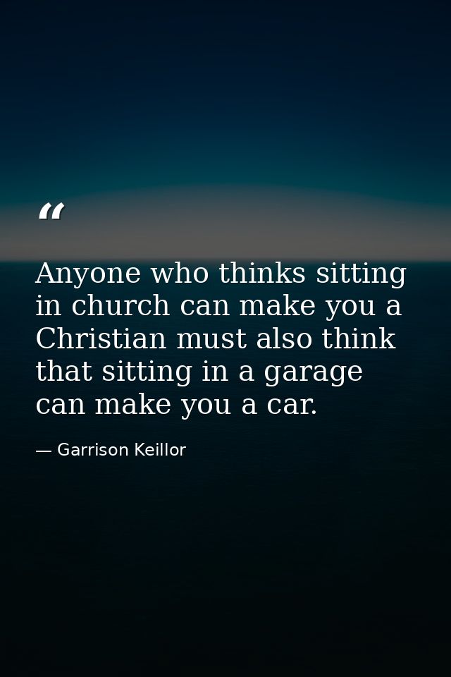 Anyone who thinks sitting in church can make you a Christian must also think that sitting in a garage can make you a car — Garrison Keillor