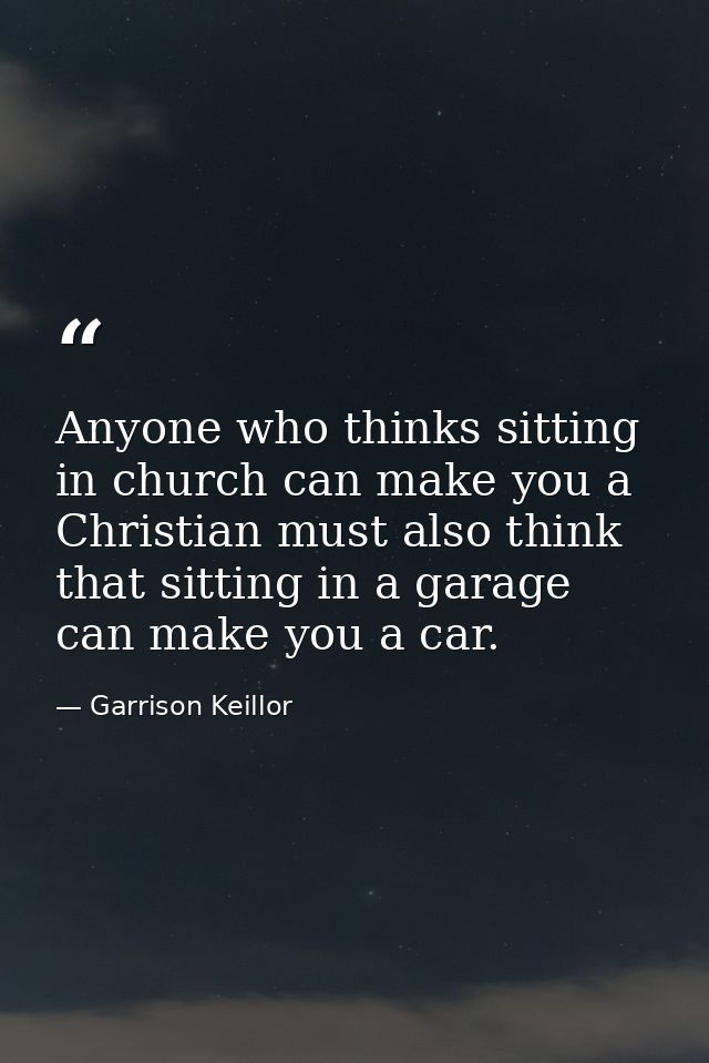 Anyone who thinks sitting in church can make you a Christian must also think that sitting in a garage can make you a car — Garrison Keillor