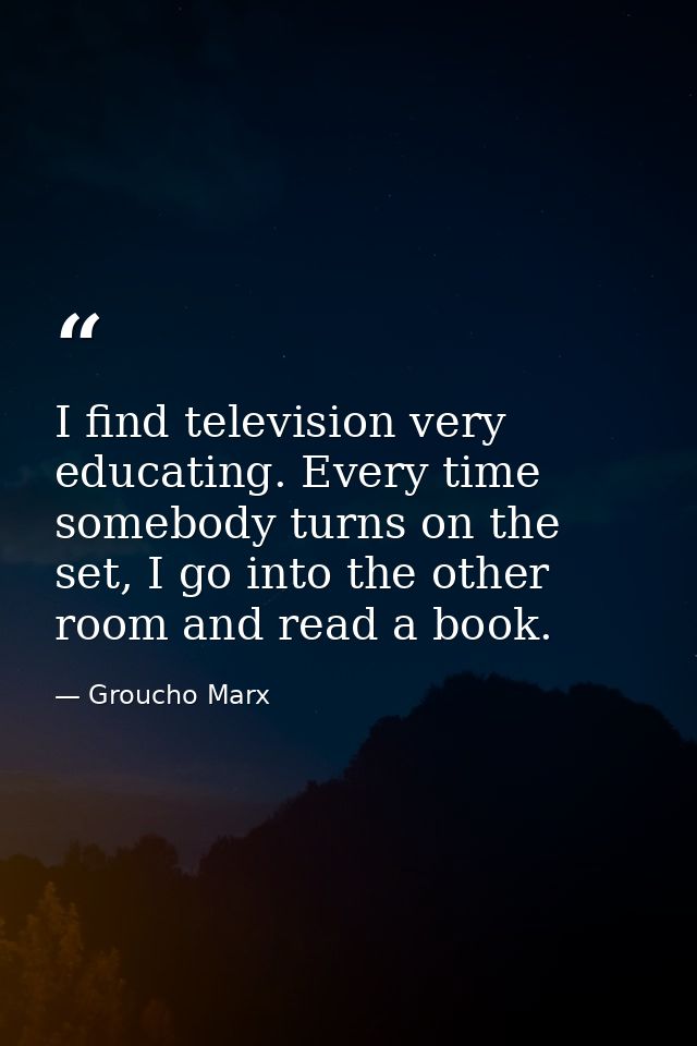I find television very educating. Every time somebody turns on the set, I go into the other room and read a book. — Groucho Marx