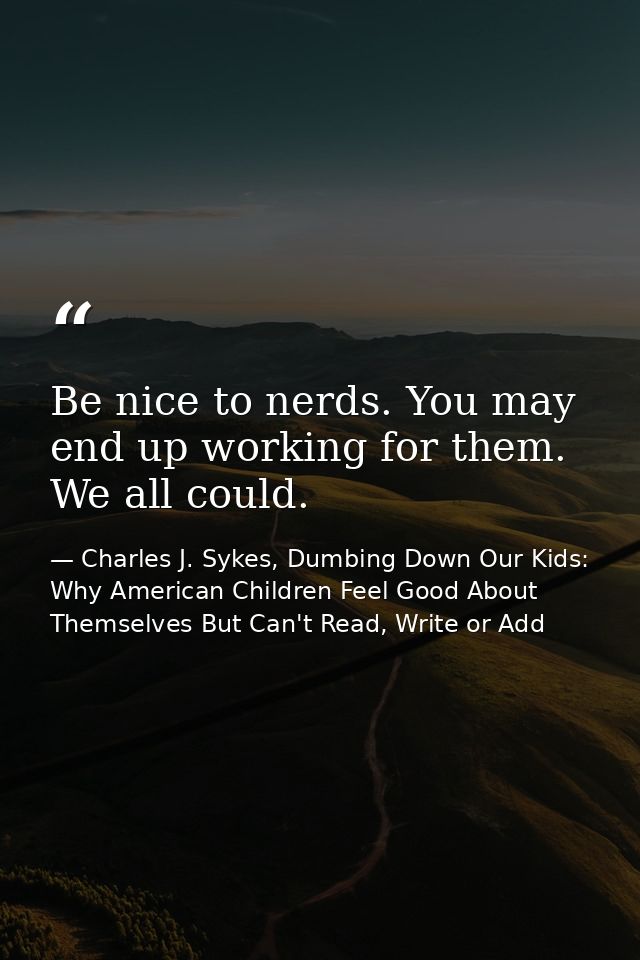 Be nice to nerds. You may end up working for them. We all could. — Charles J. Sykes, Dumbing Down Our Kids: Why American Children Feel Good About Themselves But Can't Read, Write or Add