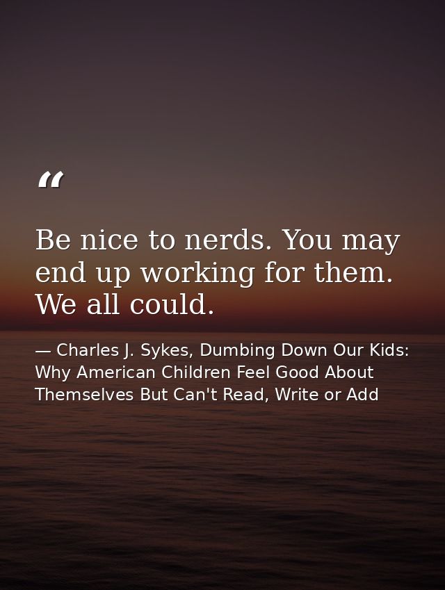 Be nice to nerds. You may end up working for them. We all could. — Charles J. Sykes, Dumbing Down Our Kids: Why American Children Feel Good About Themselves But Can't Read, Write or Add