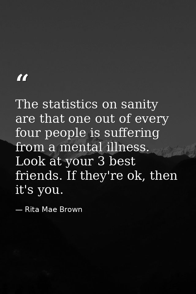 The statistics on sanity are that one out of every four people is suffering from a mental illness. Look at your 3 best f — Rita Mae Brown