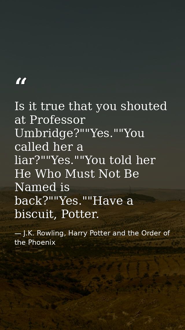 Is it true that you shouted at Professor Umbridge?""Yes.""You called her a liar?""Yes.""You told her He Who Must Not Be  — J.K. Rowling, Harry Potter and the Order of the Phoenix