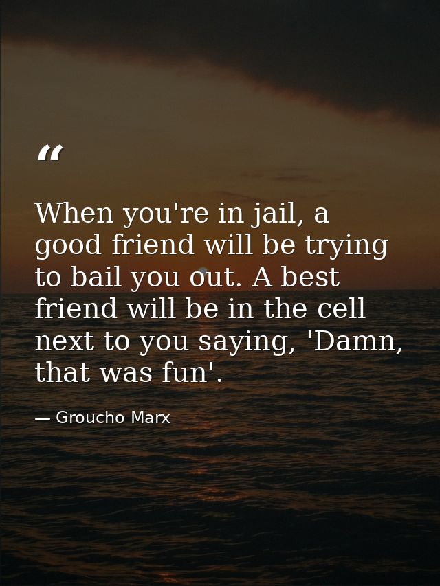 When you're in jail, a good friend will be trying to bail you out. A best friend will be in the cell next to you saying, — Groucho Marx