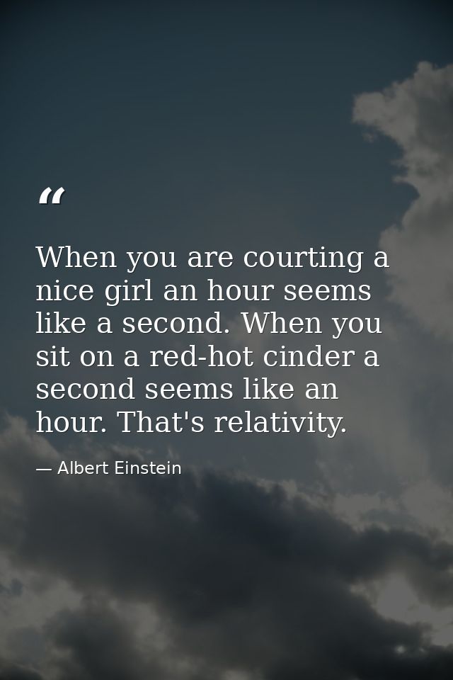 When you are courting a nice girl an hour seems like a second. When you sit on a red-hot cinder a second seems like an h — Albert Einstein