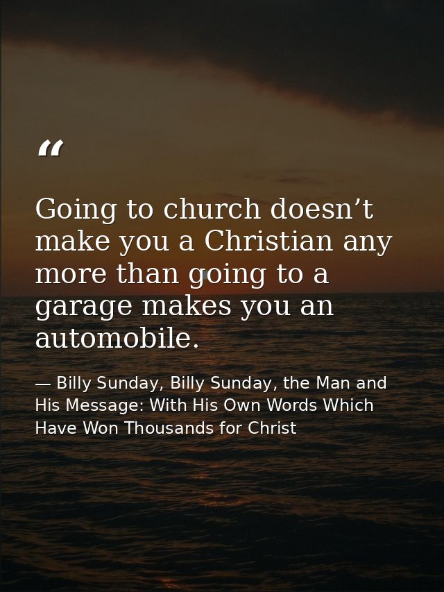 Going to church doesn’t make you a Christian any more than going to a garage makes you an automobile. — Billy Sunday, Billy Sunday, the Man and His Message: With His Own Words Which Have Won Thousands for Christ