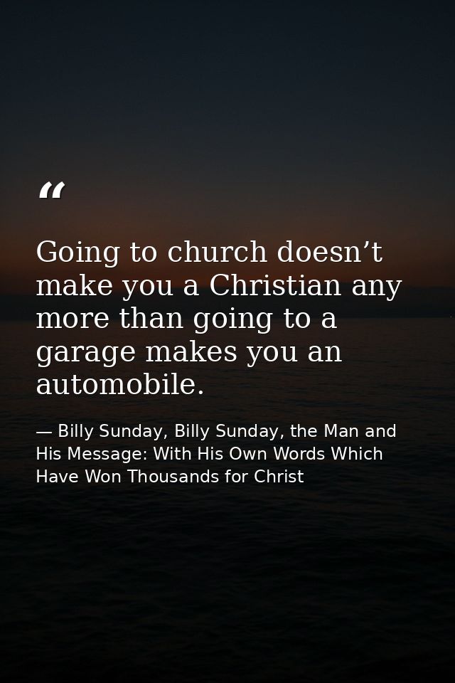 Going to church doesn’t make you a Christian any more than going to a garage makes you an automobile. — Billy Sunday, Billy Sunday, the Man and His Message: With His Own Words Which Have Won Thousands for Christ