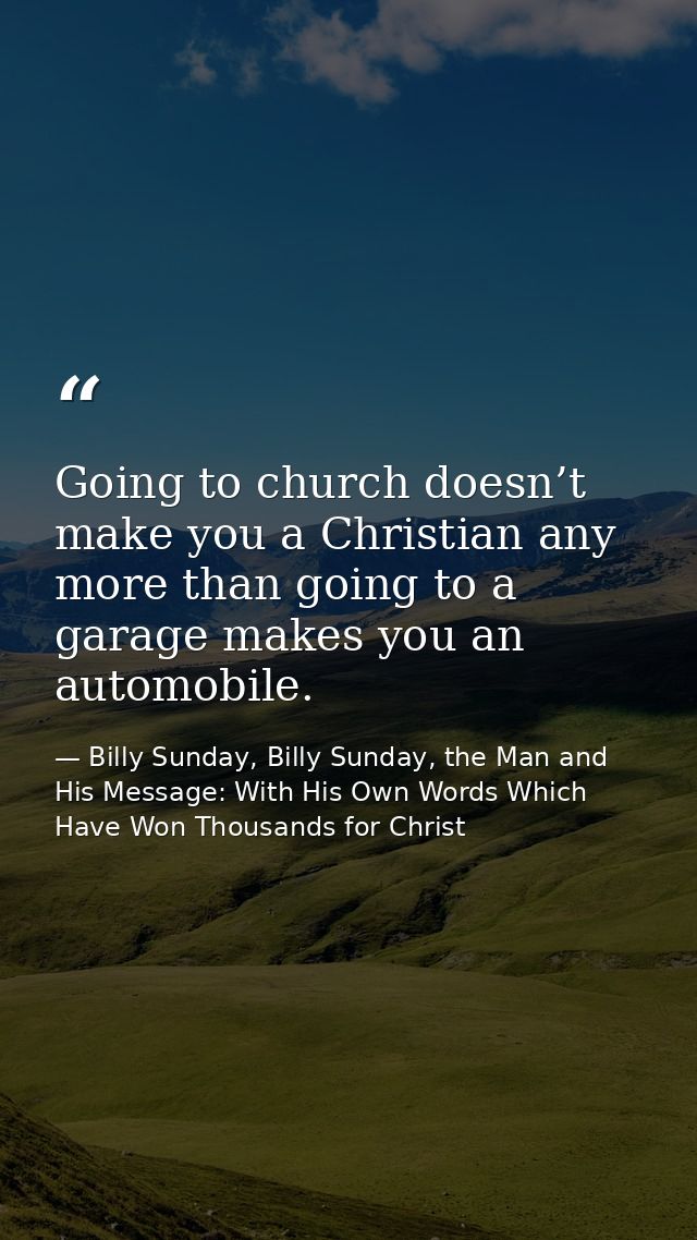 Going to church doesn’t make you a Christian any more than going to a garage makes you an automobile. — Billy Sunday, Billy Sunday, the Man and His Message: With His Own Words Which Have Won Thousands for Christ