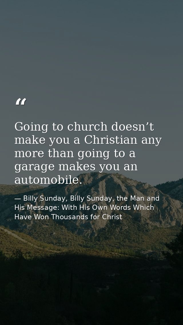 Going to church doesn’t make you a Christian any more than going to a garage makes you an automobile. — Billy Sunday, Billy Sunday, the Man and His Message: With His Own Words Which Have Won Thousands for Christ