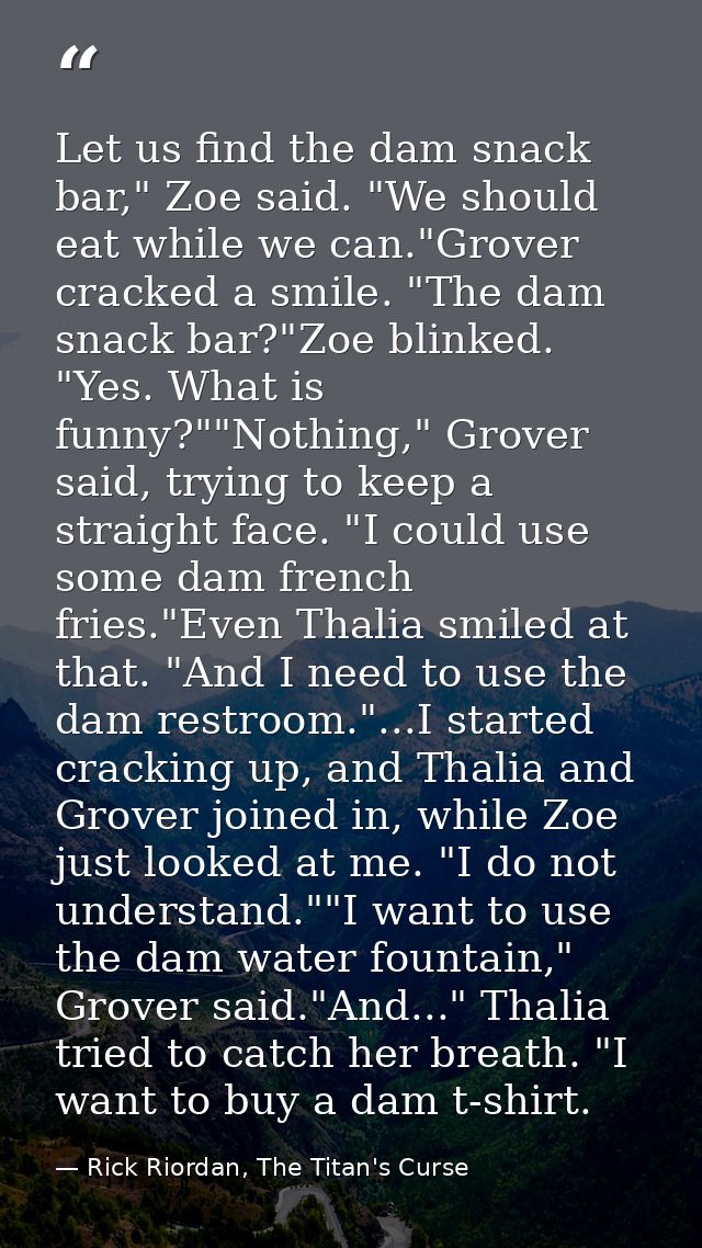 Let us find the dam snack bar," Zoe said. "We should eat while we can."Grover cracked a smile. "The dam snack bar?"Zoe b — Rick Riordan, The Titan's Curse