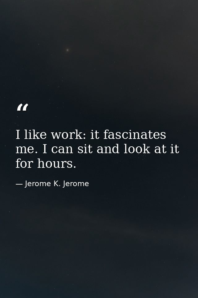 I like work: it fascinates me. I can sit and look at it for hours. — Jerome K. Jerome