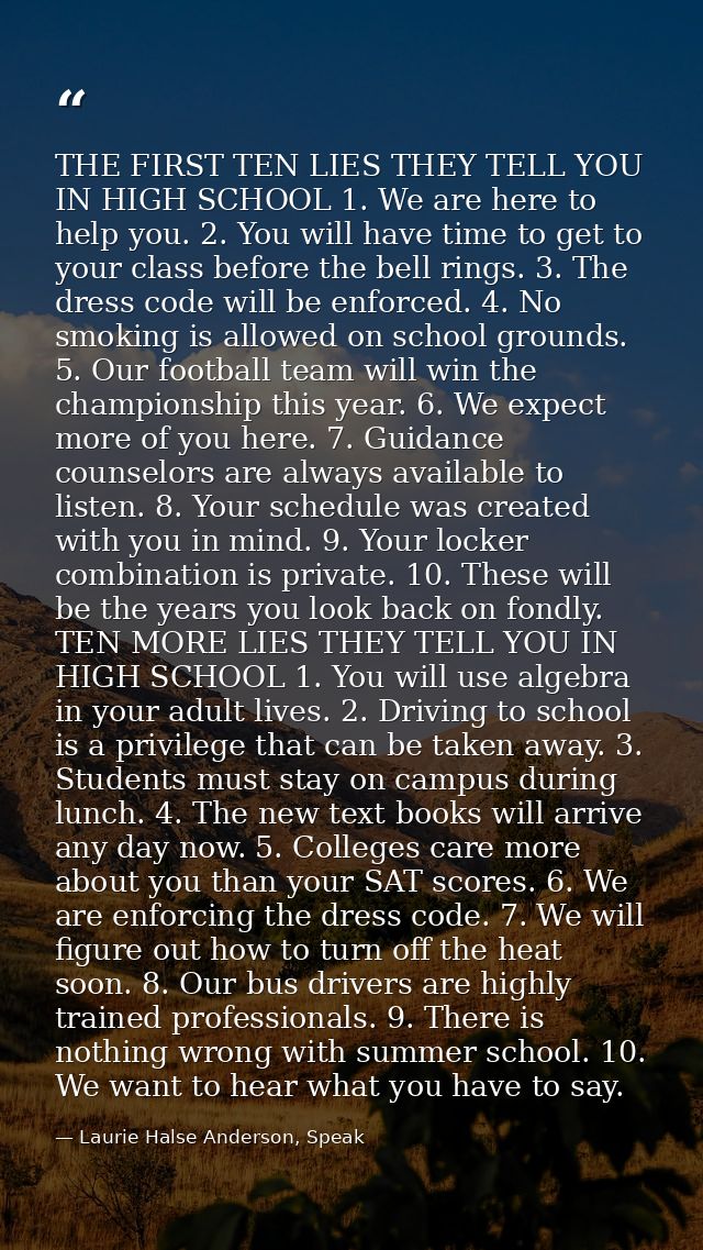 THE FIRST TEN LIES THEY TELL YOU IN HIGH SCHOOL 1. We are here to help you. 2. You will have time to get to your class b — Laurie Halse Anderson, Speak
