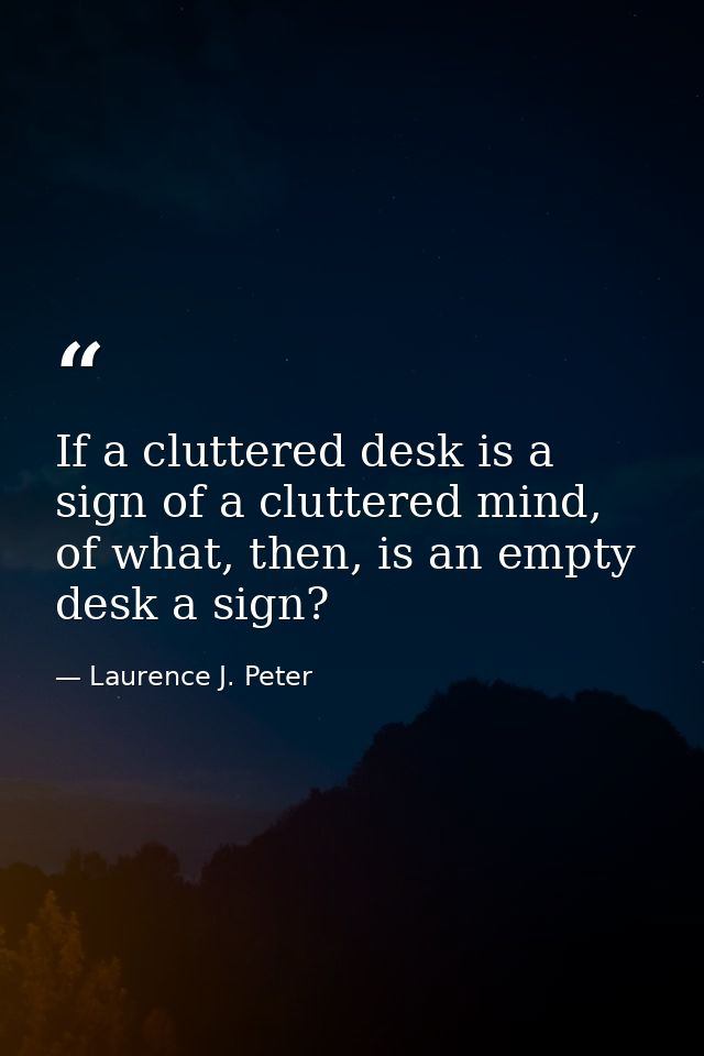 If a cluttered desk is a sign of a cluttered mind, of what, then, is an empty desk a sign? — Laurence J. Peter