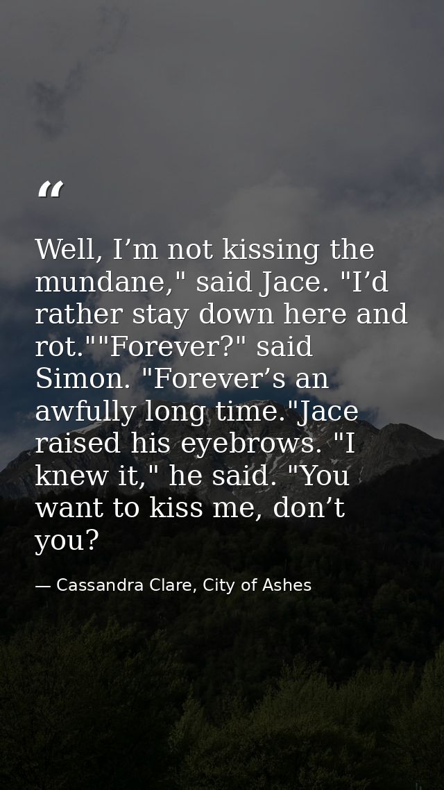 Well, I’m not kissing the mundane," said Jace. "I’d rather stay down here and rot.""Forever?" said Simon. "Forever’s an  — Cassandra Clare, City of Ashes