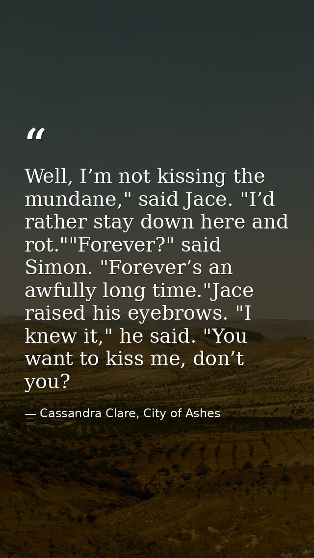 Well, I’m not kissing the mundane," said Jace. "I’d rather stay down here and rot.""Forever?" said Simon. "Forever’s an  — Cassandra Clare, City of Ashes