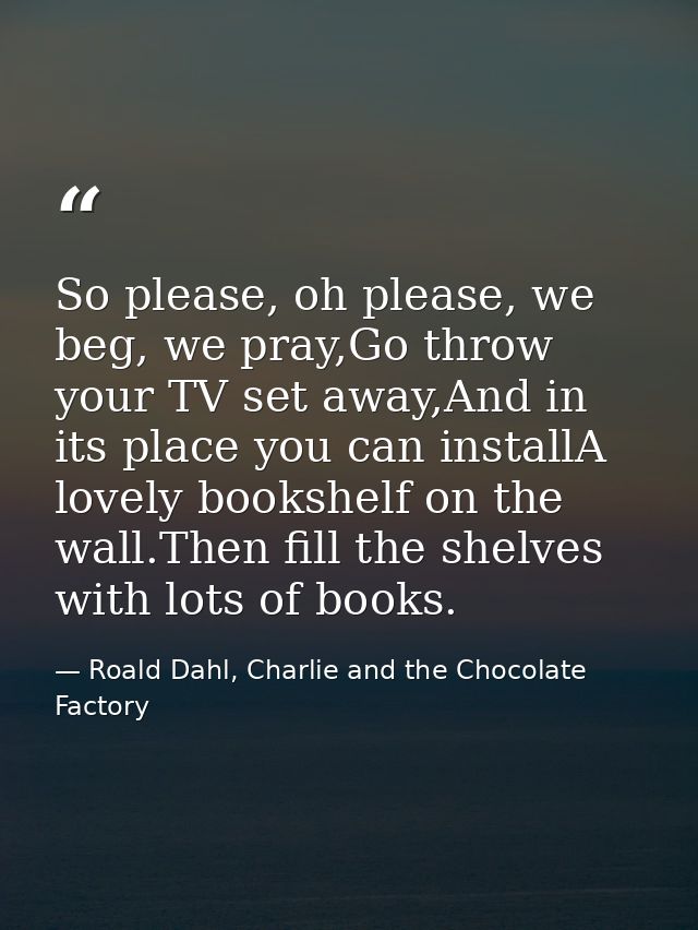 So please, oh please, we beg, we pray,Go throw your TV set away,And in its place you can installA lovely bookshelf on th — Roald Dahl, Charlie and the Chocolate Factory