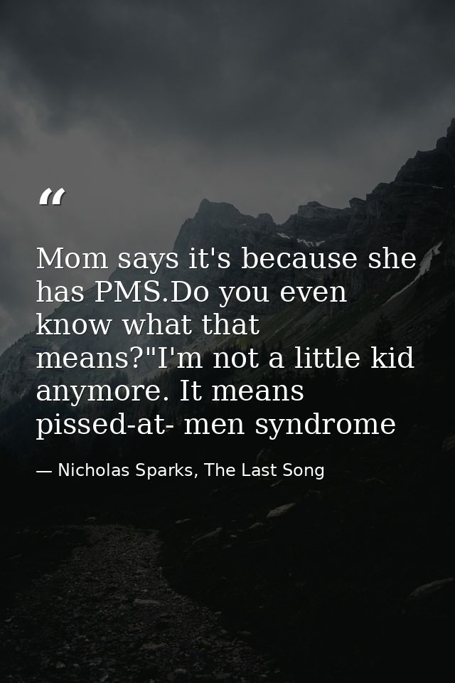 Mom says it's because she has PMS.Do you even know what that means?"I'm not a little kid anymore. It means pissed-at- me — Nicholas Sparks, The Last Song