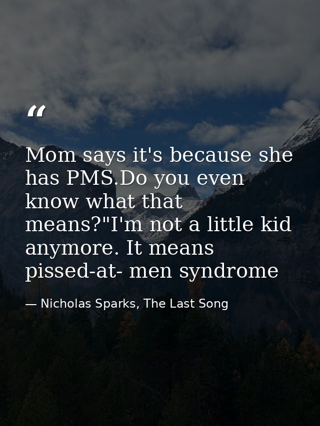 Mom says it's because she has PMS.Do you even know what that means?"I'm not a little kid anymore. It means pissed-at- me — Nicholas Sparks, The Last Song