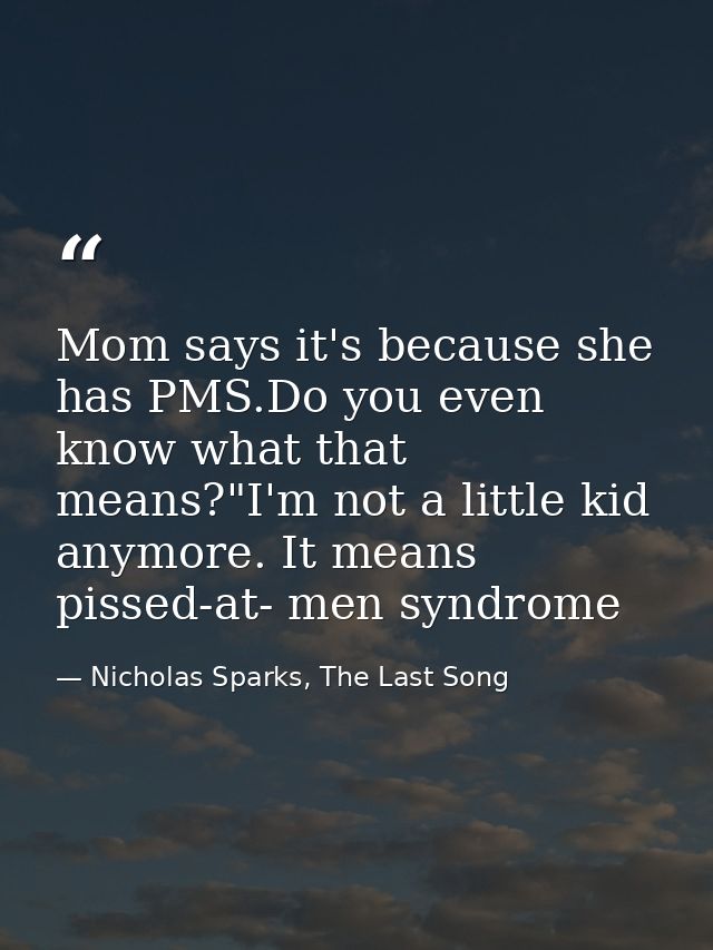 Mom says it's because she has PMS.Do you even know what that means?"I'm not a little kid anymore. It means pissed-at- me — Nicholas Sparks, The Last Song