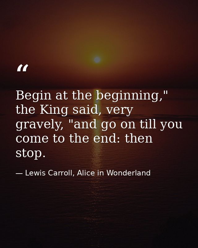 Begin at the beginning," the King said, very gravely, "and go on till you come to the end: then stop. — Lewis Carroll, Alice in Wonderland