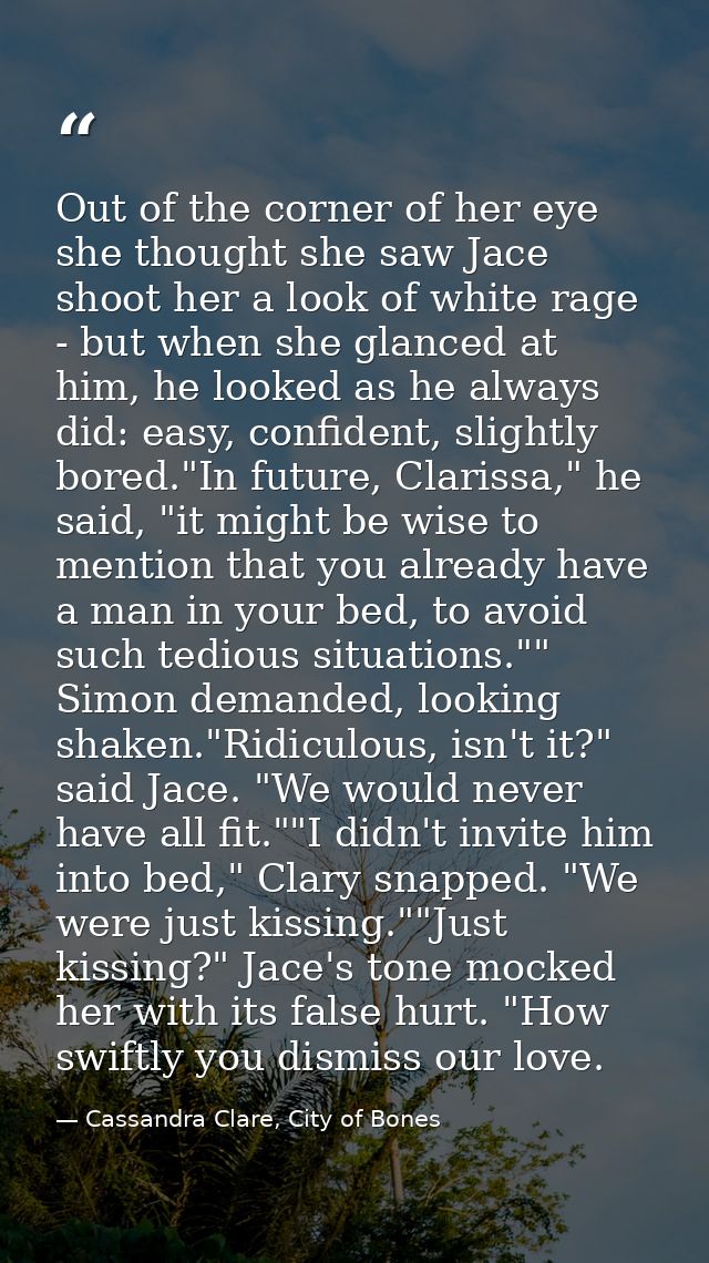 Out of the corner of her eye she thought she saw Jace shoot her a look of white rage - but when she glanced at him, he l — Cassandra Clare, City of Bones