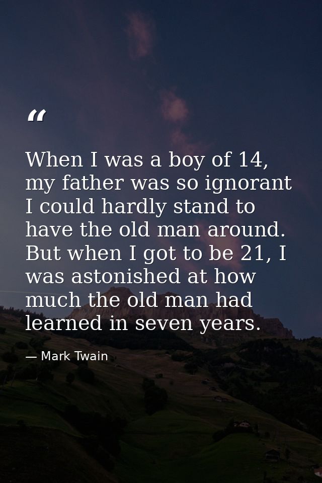 When I was a boy of 14, my father was so ignorant I could hardly stand to have the old man around. But when I got to be  — Mark Twain