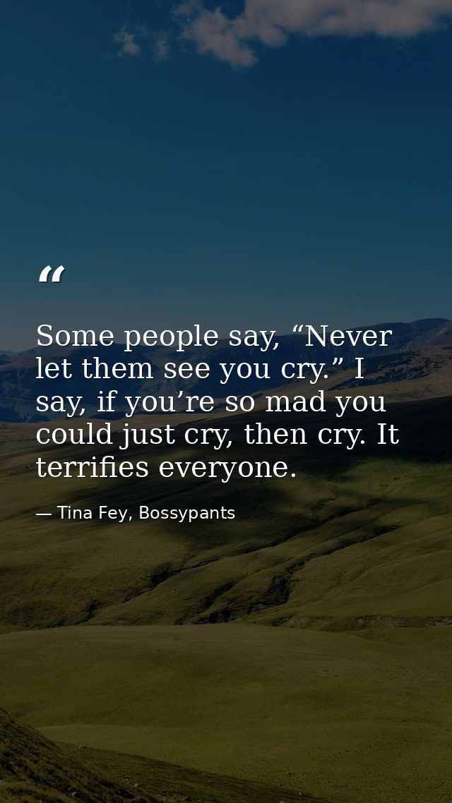 Some people say, “Never let them see you cry.” I say, if you’re so mad you could just cry, then cry. It terrifies everyo — Tina Fey, Bossypants