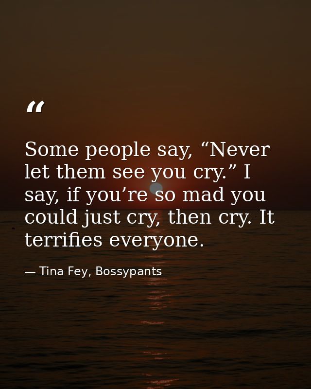 Some people say, “Never let them see you cry.” I say, if you’re so mad you could just cry, then cry. It terrifies everyo — Tina Fey, Bossypants
