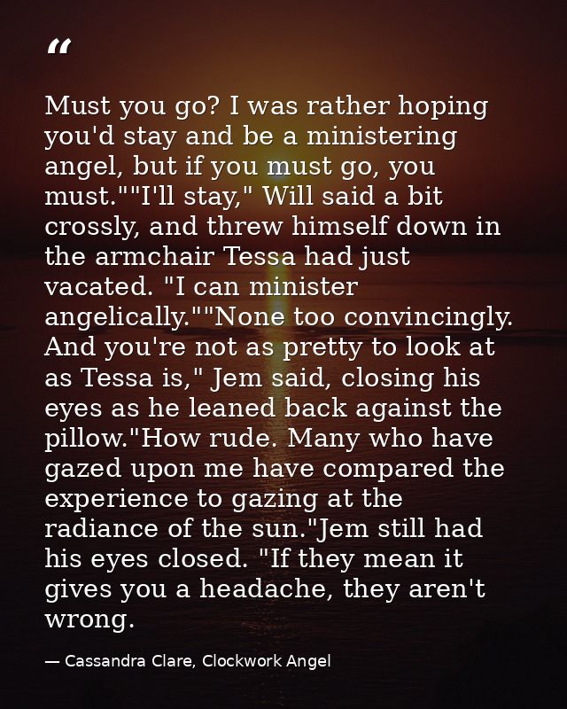 Must you go? I was rather hoping you'd stay and be a ministering angel, but if you must go, you must.""I'll stay," Will  — Cassandra Clare, Clockwork Angel