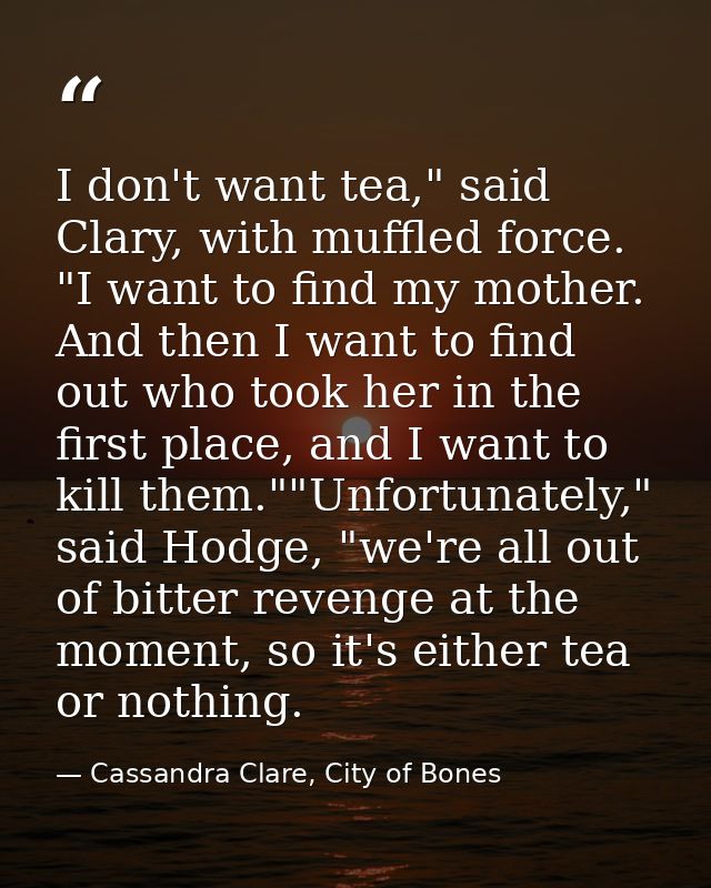I don't want tea," said Clary, with muffled force. "I want to find my mother. And then I want to find out who took her i — Cassandra Clare, City of Bones