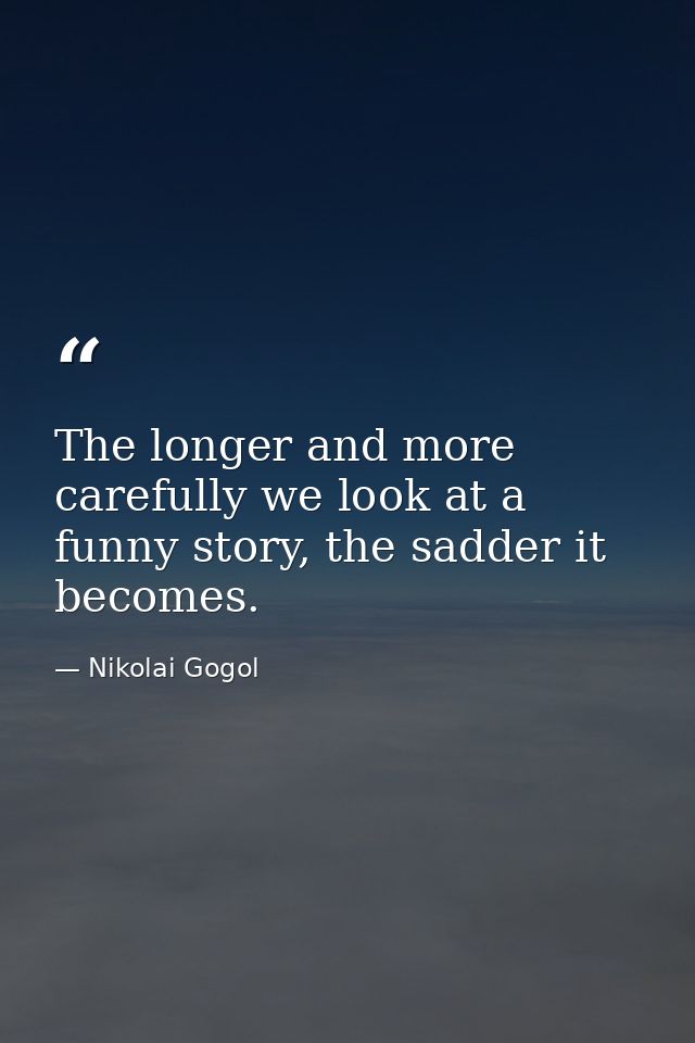 The longer and more carefully we look at a funny story, the sadder it becomes. — Nikolai Gogol