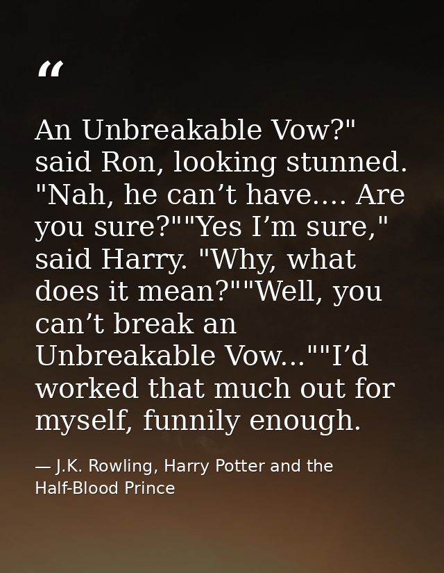 An Unbreakable Vow?" said Ron, looking stunned. "Nah, he can’t have.... Are you sure?""Yes I’m sure," said Harry. "Why,  — J.K. Rowling, Harry Potter and the Half-Blood Prince