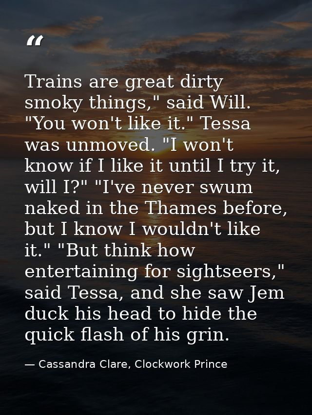 Trains are great dirty smoky things," said Will. "You won't like it." Tessa was unmoved. "I won't know if I like it unti — Cassandra Clare, Clockwork Prince