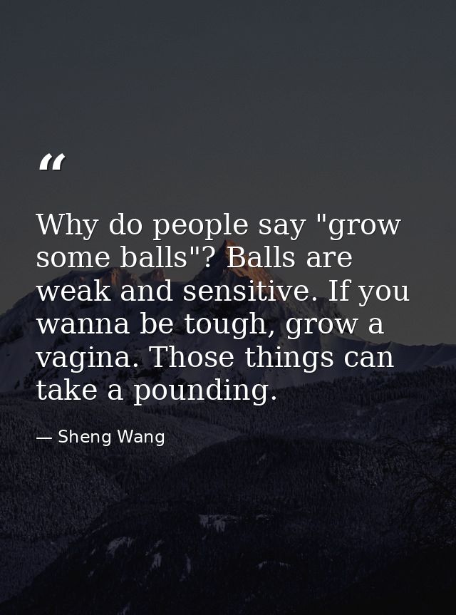 Why do people say "grow some balls"? Balls are weak and sensitive. If you wanna be tough, grow a vagina. Those things ca — Sheng Wang