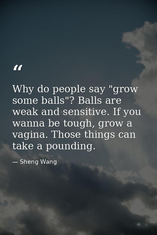 Why do people say "grow some balls"? Balls are weak and sensitive. If you wanna be tough, grow a vagina. Those things ca — Sheng Wang