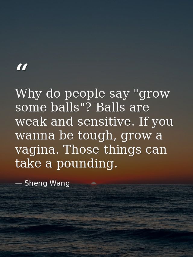 Why do people say "grow some balls"? Balls are weak and sensitive. If you wanna be tough, grow a vagina. Those things ca — Sheng Wang