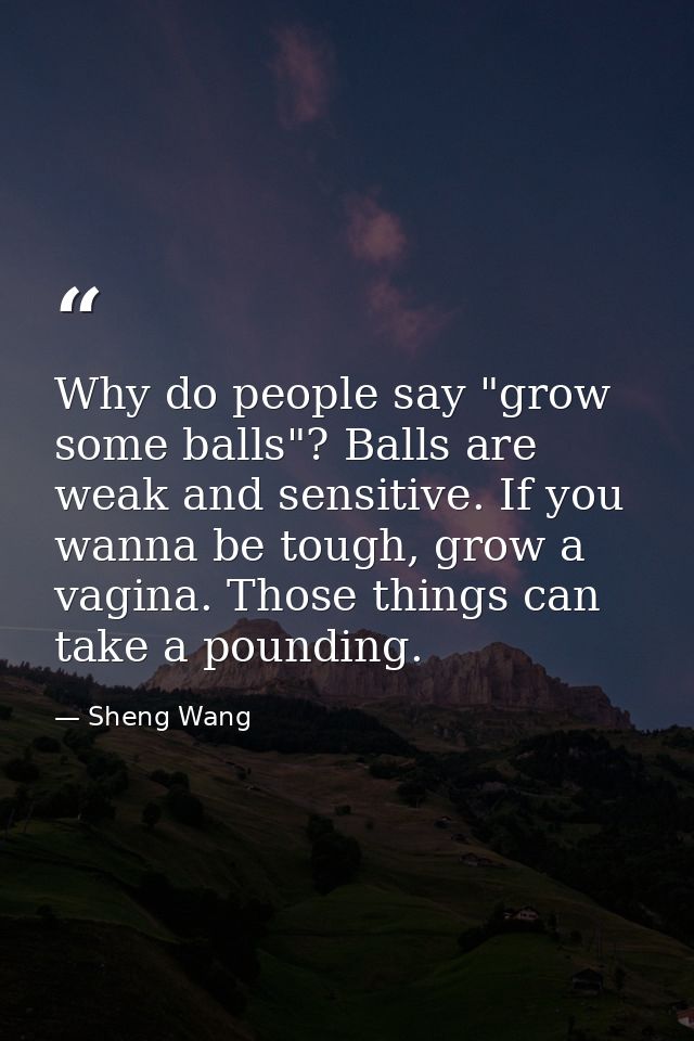 Why do people say "grow some balls"? Balls are weak and sensitive. If you wanna be tough, grow a vagina. Those things ca — Sheng Wang
