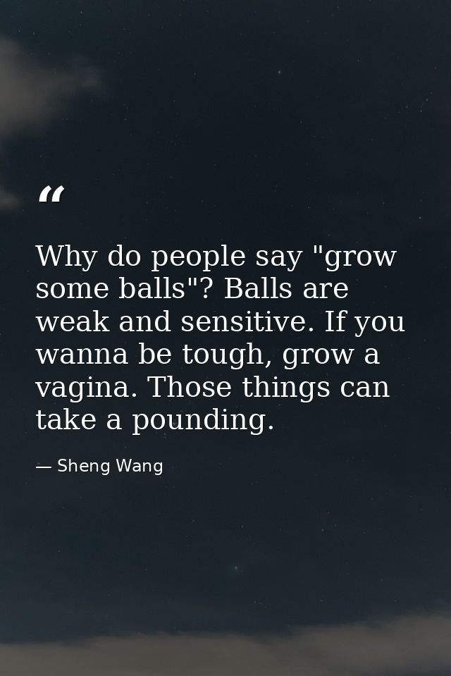Why do people say "grow some balls"? Balls are weak and sensitive. If you wanna be tough, grow a vagina. Those things ca — Sheng Wang
