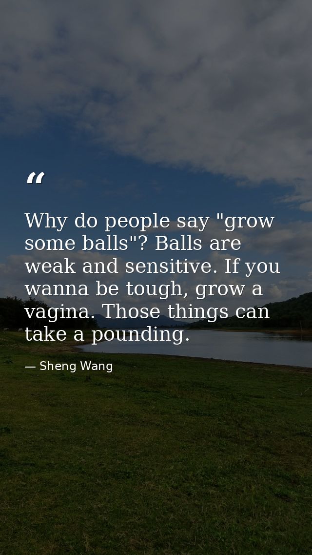 Why do people say "grow some balls"? Balls are weak and sensitive. If you wanna be tough, grow a vagina. Those things ca — Sheng Wang