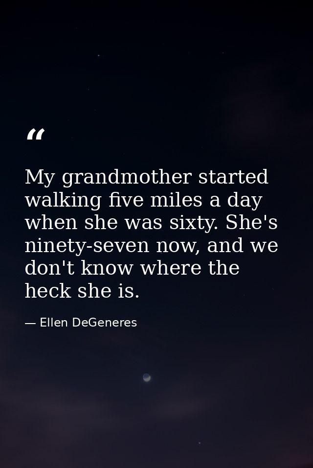 My grandmother started walking five miles a day when she was sixty. She's ninety-seven now, and we don't know where the  — Ellen DeGeneres