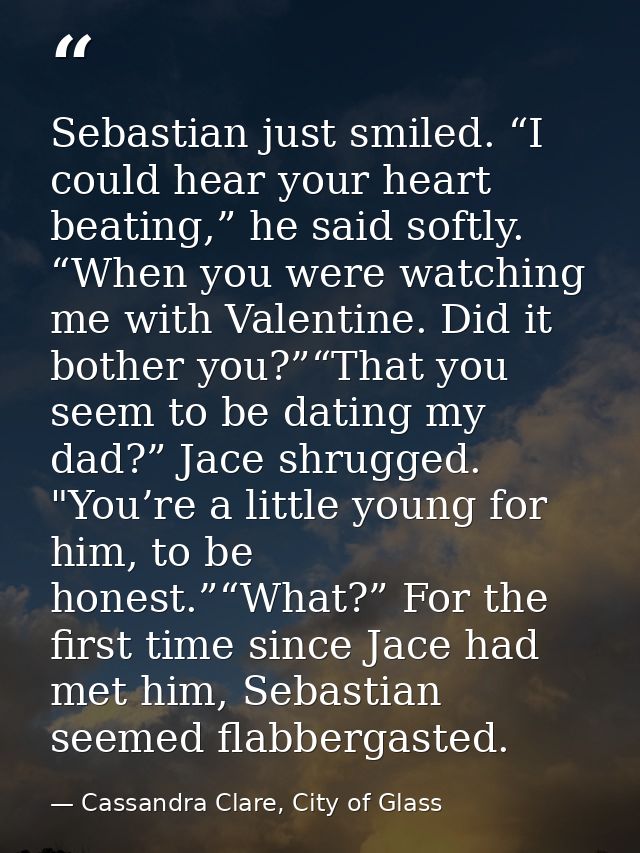 Sebastian just smiled. “I could hear your heart beating,” he said softly. “When you were watching me with Valentine. Did — Cassandra Clare, City of Glass