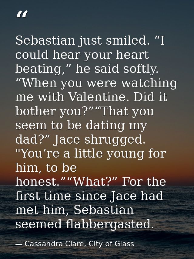 Sebastian just smiled. “I could hear your heart beating,” he said softly. “When you were watching me with Valentine. Did — Cassandra Clare, City of Glass