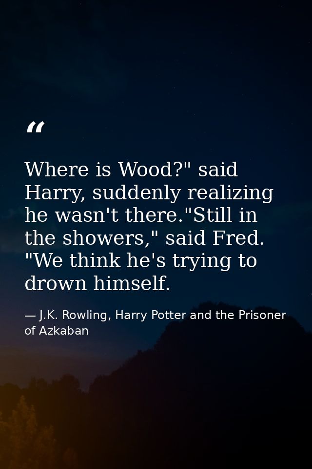 Where is Wood?" said Harry, suddenly realizing he wasn't there."Still in the showers," said Fred. "We think he's trying  — J.K. Rowling, Harry Potter and the Prisoner of Azkaban
