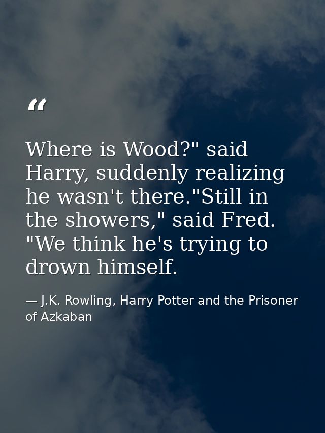 Where is Wood?" said Harry, suddenly realizing he wasn't there."Still in the showers," said Fred. "We think he's trying  — J.K. Rowling, Harry Potter and the Prisoner of Azkaban