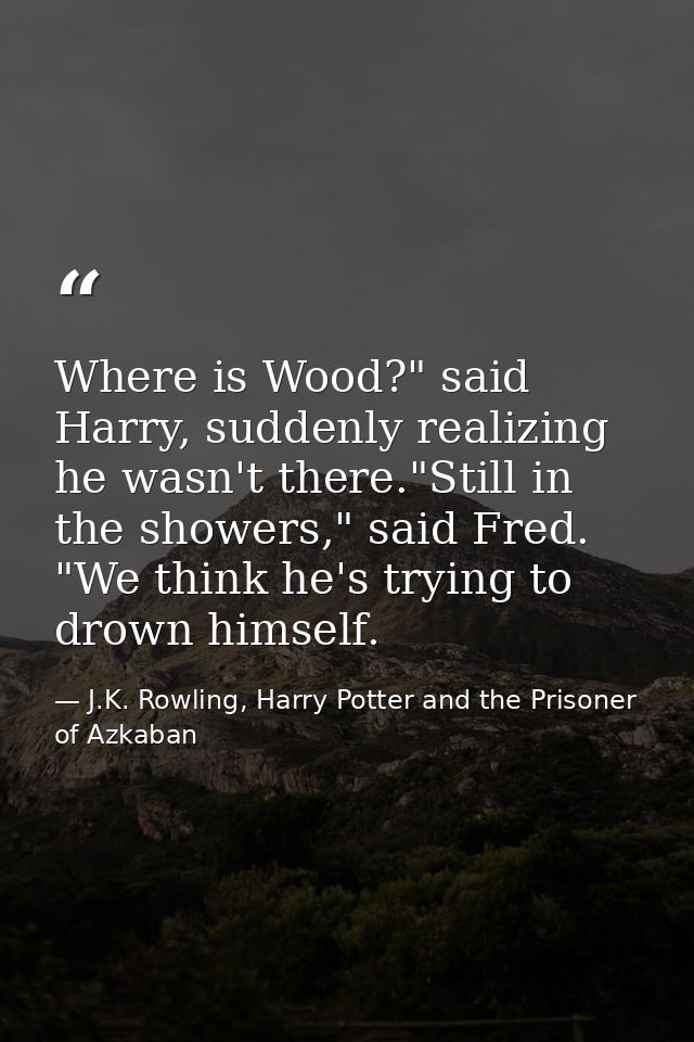 Where is Wood?" said Harry, suddenly realizing he wasn't there."Still in the showers," said Fred. "We think he's trying  — J.K. Rowling, Harry Potter and the Prisoner of Azkaban