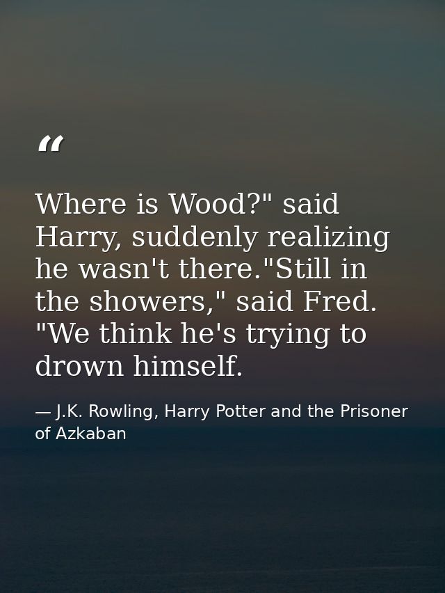 Where is Wood?" said Harry, suddenly realizing he wasn't there."Still in the showers," said Fred. "We think he's trying  — J.K. Rowling, Harry Potter and the Prisoner of Azkaban