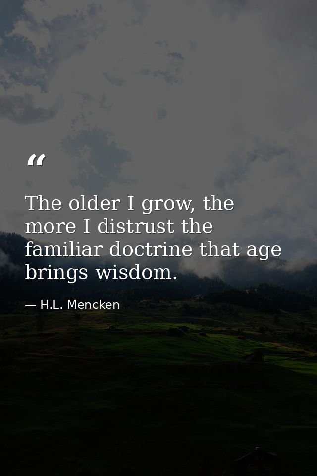 The older I grow, the more I distrust the familiar doctrine that age brings wisdom. — H.L. Mencken