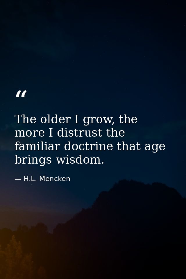 The older I grow, the more I distrust the familiar doctrine that age brings wisdom. — H.L. Mencken