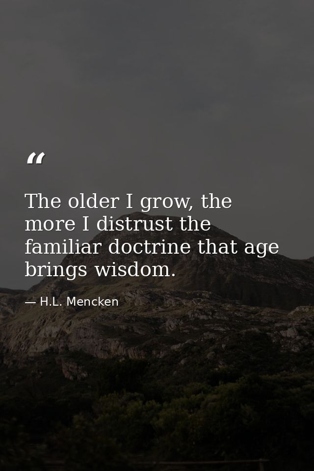 The older I grow, the more I distrust the familiar doctrine that age brings wisdom. — H.L. Mencken