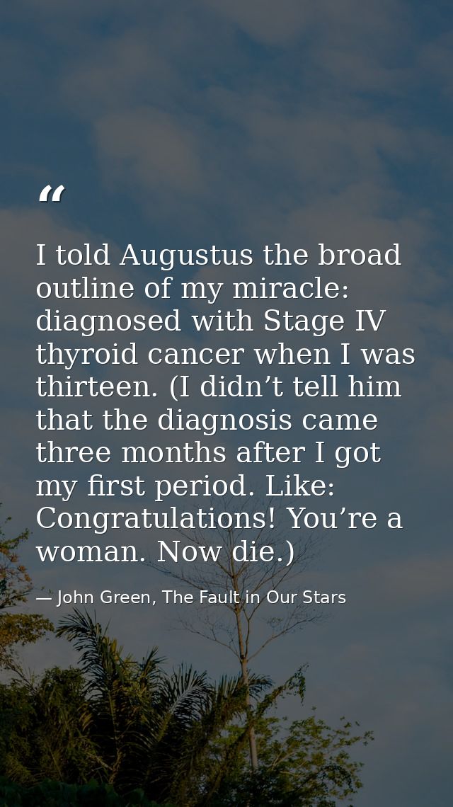 I told Augustus the broad outline of my miracle: diagnosed with Stage IV thyroid cancer when I was thirteen. (I didn’t t — John Green, The Fault in Our Stars